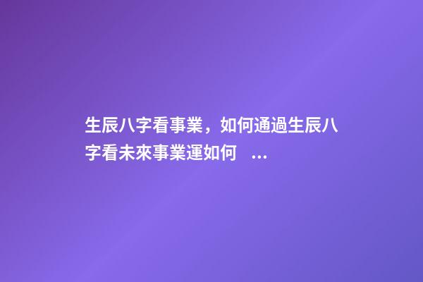 生辰八字看事業，如何通過生辰八字看未來事業運如何？ 八字測事業成就，通過八字看事業！